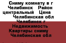 Сниму комнату в г. Челибинск › Район ­ центральный › Цена ­ 6 000 - Челябинская обл., Челябинск г. Недвижимость » Квартиры сниму   . Челябинская обл.